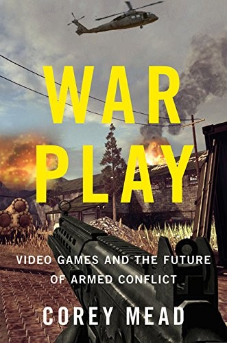 WAR PLAY: VIDEO GAMES AND THE FUTURE OF ARMED CONFLICT By Corey Mead - Hardcover